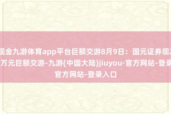 现金九游体育app平台巨额交游8月9日：国元证券现258.4万元巨额交游-九游(中国大陆)jiuyou·官方网站-登录入口