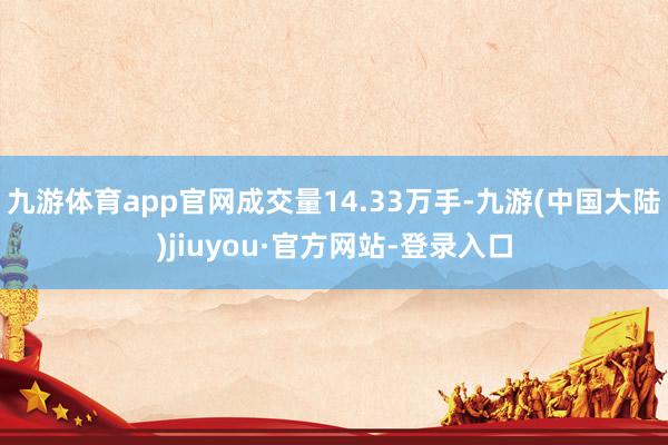 九游体育app官网成交量14.33万手-九游(中国大陆)jiuyou·官方网站-登录入口