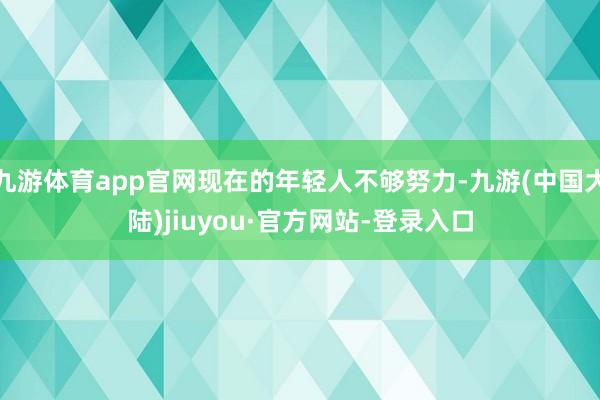 九游体育app官网现在的年轻人不够努力-九游(中国大陆)jiuyou·官方网站-登录入口