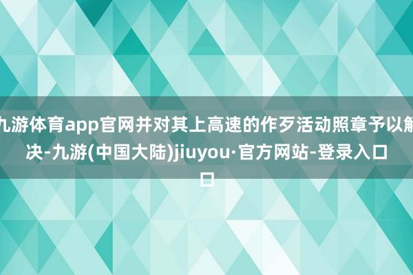 九游体育app官网并对其上高速的作歹活动照章予以解决-九游(中国大陆)jiuyou·官方网站-登录入口