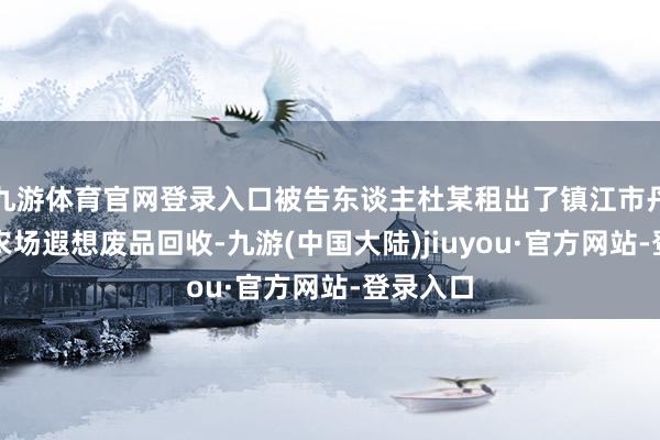 九游体育官网登录入口被告东谈主杜某租出了镇江市丹徒区某农场遐想废品回收-九游(中国大陆)jiuyou·官方网站-登录入口