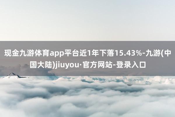 现金九游体育app平台近1年下落15.43%-九游(中国大陆)jiuyou·官方网站-登录入口