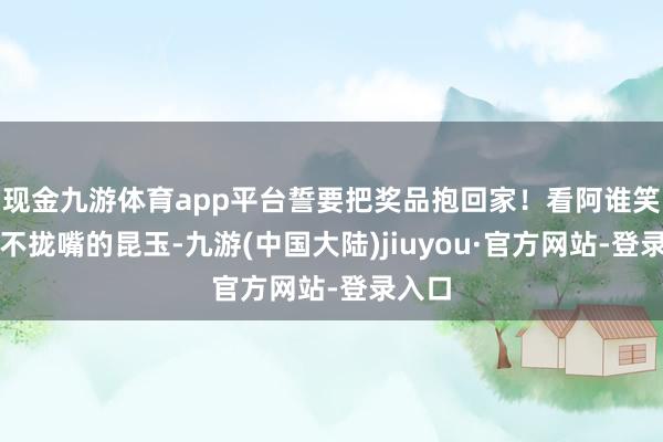 现金九游体育app平台誓要把奖品抱回家！看阿谁笑的合不拢嘴的昆玉-九游(中国大陆)jiuyou·官方网站-登录入口