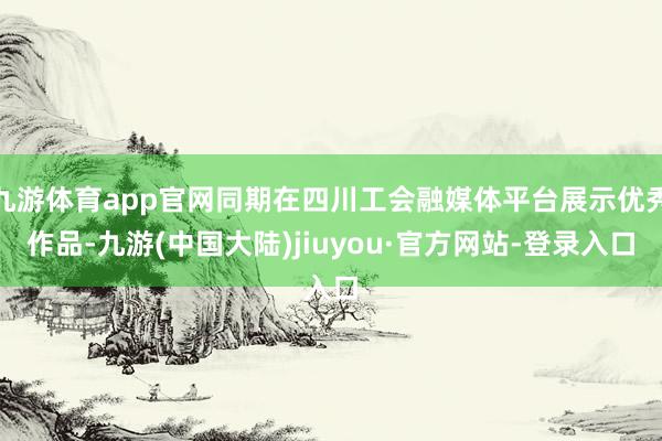 九游体育app官网同期在四川工会融媒体平台展示优秀作品-九游(中国大陆)jiuyou·官方网站-登录入口