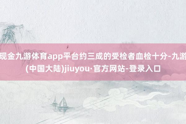 现金九游体育app平台约三成的受检者血检十分-九游(中国大陆)jiuyou·官方网站-登录入口