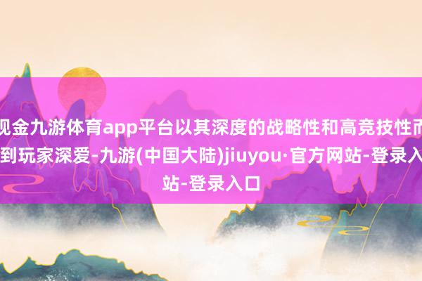 现金九游体育app平台以其深度的战略性和高竞技性而受到玩家深爱-九游(中国大陆)jiuyou·官方网站-登录入口