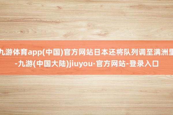 九游体育app(中国)官方网站日本还将队列调至满洲里-九游(中国大陆)jiuyou·官方网站-登录入口