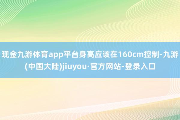 现金九游体育app平台身高应该在160cm控制-九游(中国大陆)jiuyou·官方网站-登录入口