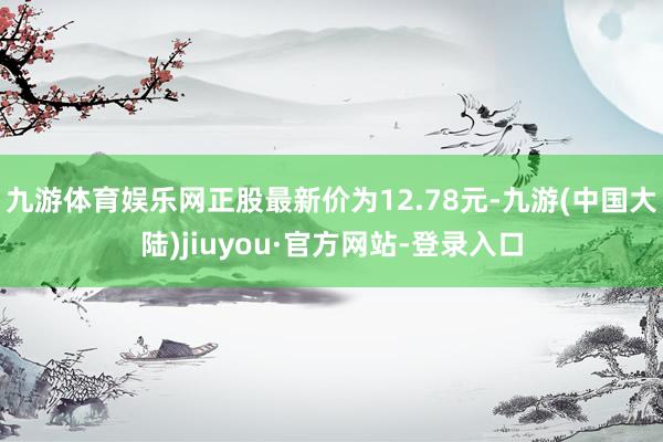 九游体育娱乐网正股最新价为12.78元-九游(中国大陆)jiuyou·官方网站-登录入口