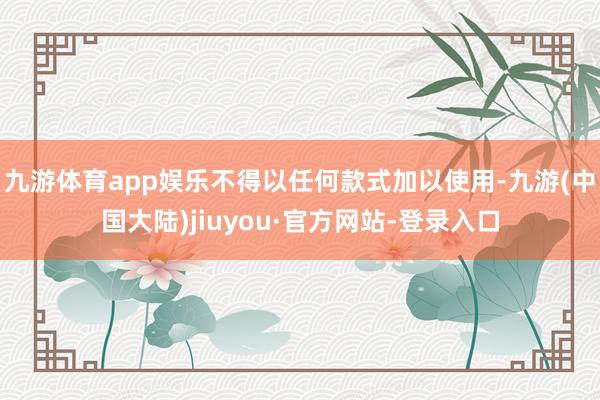 九游体育app娱乐不得以任何款式加以使用-九游(中国大陆)jiuyou·官方网站-登录入口