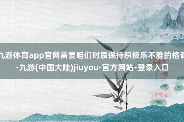 九游体育app官网需要咱们时辰保持积极乐不雅的格调-九游(中国大陆)jiuyou·官方网站-登录入口