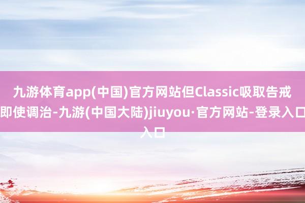 九游体育app(中国)官方网站但Classic吸取告戒即使调治-九游(中国大陆)jiuyou·官方网站-登录入口