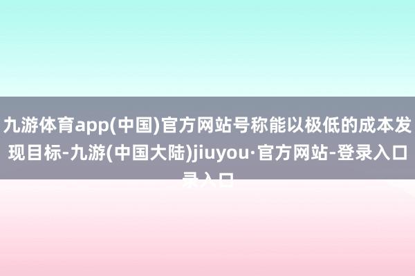 九游体育app(中国)官方网站号称能以极低的成本发现目标-九游(中国大陆)jiuyou·官方网站-登录入口