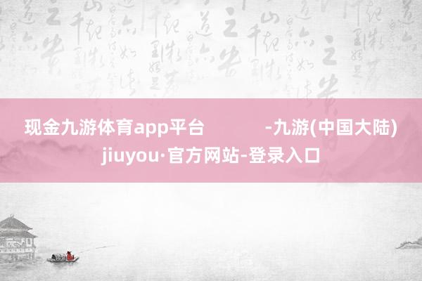 现金九游体育app平台            -九游(中国大陆)jiuyou·官方网站-登录入口