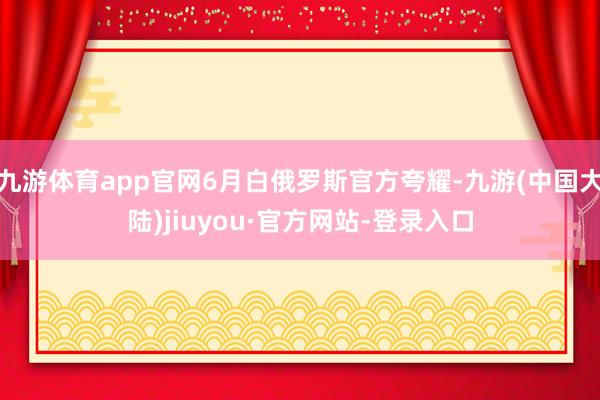 九游体育app官网6月白俄罗斯官方夸耀-九游(中国大陆)jiuyou·官方网站-登录入口