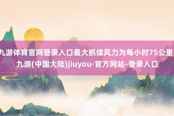 九游体育官网登录入口最大抓续风力为每小时75公里-九游(中国大陆)jiuyou·官方网站-登录入口