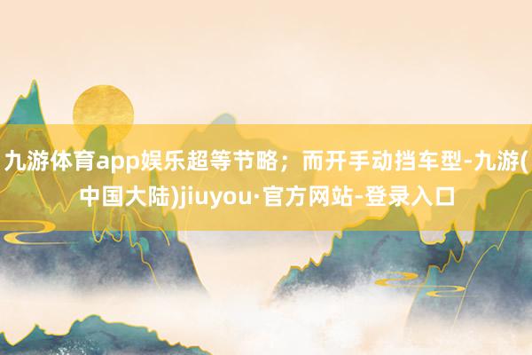 九游体育app娱乐超等节略；而开手动挡车型-九游(中国大陆)jiuyou·官方网站-登录入口