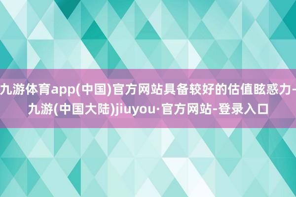 九游体育app(中国)官方网站具备较好的估值眩惑力-九游(中国大陆)jiuyou·官方网站-登录入口