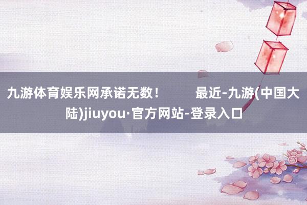 九游体育娱乐网承诺无数！        最近-九游(中国大陆)jiuyou·官方网站-登录入口