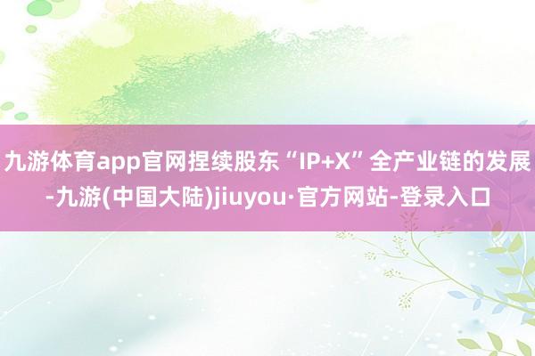 九游体育app官网捏续股东“IP+X”全产业链的发展-九游(中国大陆)jiuyou·官方网站-登录入口