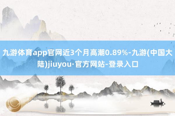 九游体育app官网近3个月高潮0.89%-九游(中国大陆)jiuyou·官方网站-登录入口