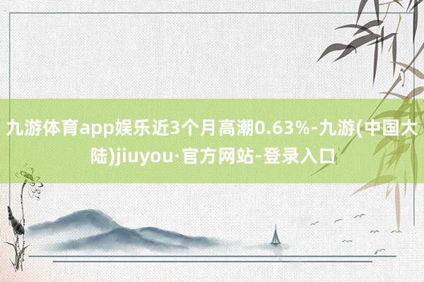 九游体育app娱乐近3个月高潮0.63%-九游(中国大陆)jiuyou·官方网站-登录入口