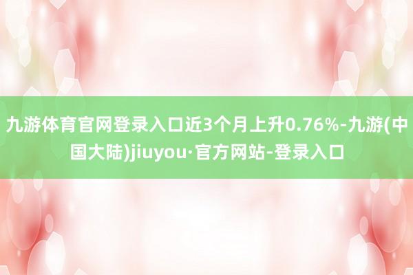 九游体育官网登录入口近3个月上升0.76%-九游(中国大陆)jiuyou·官方网站-登录入口