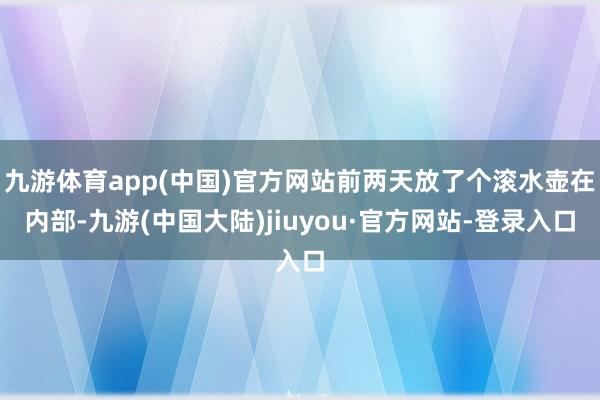 九游体育app(中国)官方网站前两天放了个滚水壶在内部-九游(中国大陆)jiuyou·官方网站-登录入口