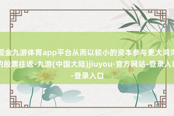 现金九游体育app平台从而以较小的资本参与更大鸿沟的股票往返-九游(中国大陆)jiuyou·官方网站-登录入口