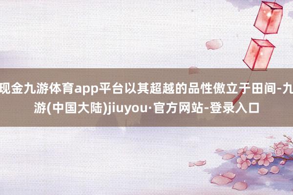 现金九游体育app平台以其超越的品性傲立于田间-九游(中国大陆)jiuyou·官方网站-登录入口