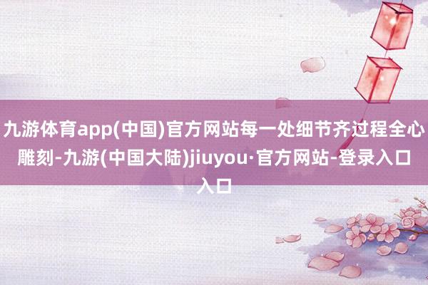 九游体育app(中国)官方网站每一处细节齐过程全心雕刻-九游(中国大陆)jiuyou·官方网站-登录入口