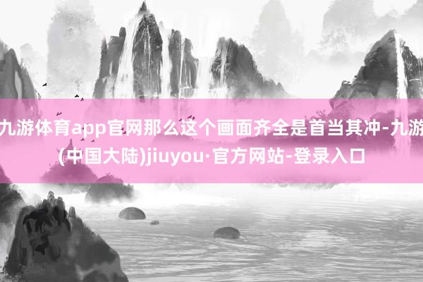 九游体育app官网那么这个画面齐全是首当其冲-九游(中国大陆)jiuyou·官方网站-登录入口