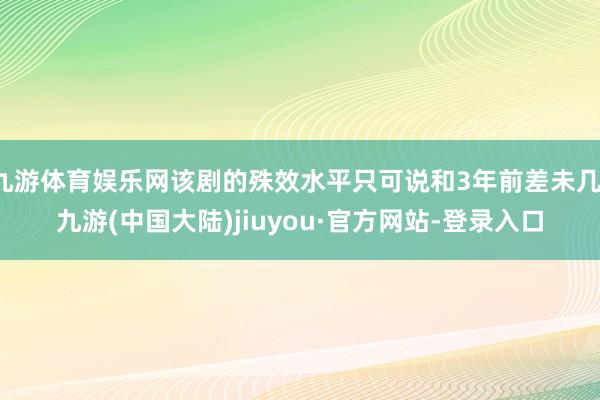 九游体育娱乐网该剧的殊效水平只可说和3年前差未几-九游(中国大陆)jiuyou·官方网站-登录入口