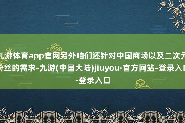 九游体育app官网另外咱们还针对中国商场以及二次元粉丝的需求-九游(中国大陆)jiuyou·官方网站-登录入口