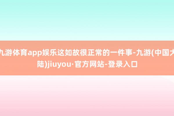 九游体育app娱乐这如故很正常的一件事-九游(中国大陆)jiuyou·官方网站-登录入口