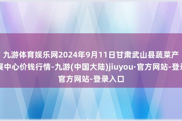 九游体育娱乐网2024年9月11日甘肃武山县蔬菜产业发展中心价钱行情-九游(中国大陆)jiuyou·官方网站-登录入口