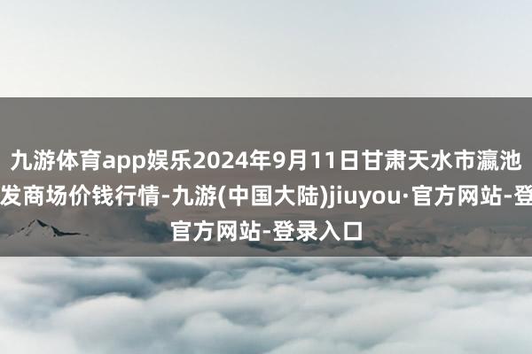 九游体育app娱乐2024年9月11日甘肃天水市瀛池果菜批发商场价钱行情-九游(中国大陆)jiuyou·官方网站-登录入口