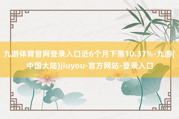 九游体育官网登录入口近6个月下落10.37%-九游(中国大陆)jiuyou·官方网站-登录入口