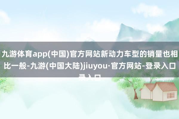 九游体育app(中国)官方网站新动力车型的销量也相比一般-九游(中国大陆)jiuyou·官方网站-登录入口