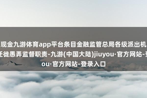 现金九游体育app平台条目金融监管总局各级派出机构加强迁徙愚弄监督职责-九游(中国大陆)jiuyou·官方网站-登录入口