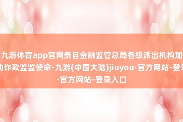 九游体育app官网条目金融监管总局各级派出机构加强出动诈欺监监使命-九游(中国大陆)jiuyou·官方网站-登录入口