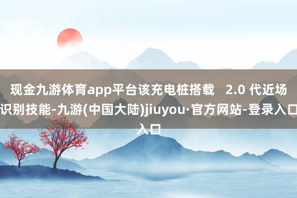 现金九游体育app平台该充电桩搭载   2.0 代近场识别技能-九游(中国大陆)jiuyou·官方网站-登录入口