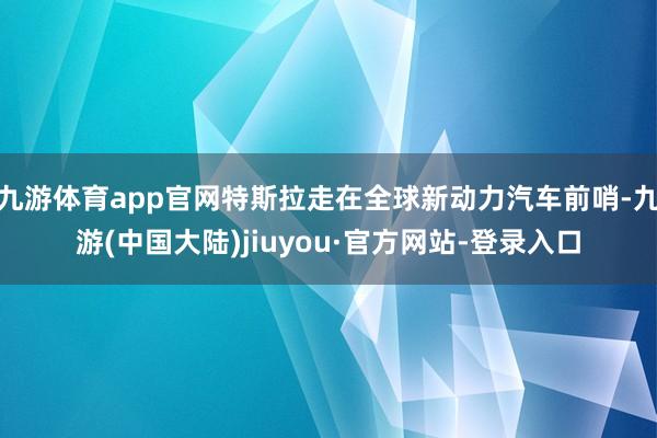 九游体育app官网特斯拉走在全球新动力汽车前哨-九游(中国大陆)jiuyou·官方网站-登录入口