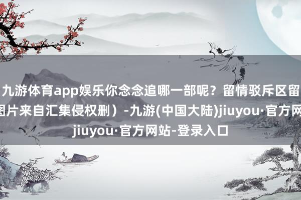 九游体育app娱乐你念念追哪一部呢？留情驳斥区留言！（总共图片来自汇集侵权删）-九游(中国大陆)jiuyou·官方网站-登录入口