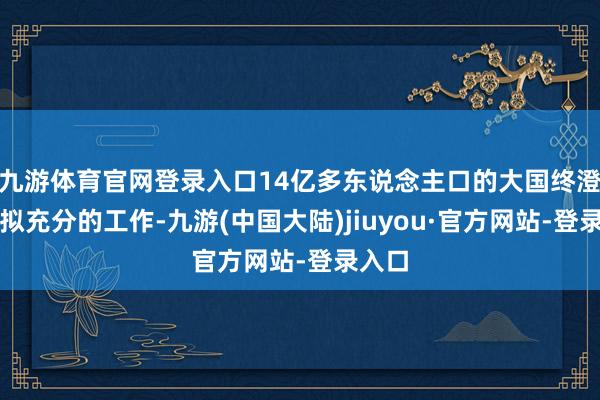 九游体育官网登录入口14亿多东说念主口的大国终澄莹比拟充分的工作-九游(中国大陆)jiuyou·官方网站-登录入口