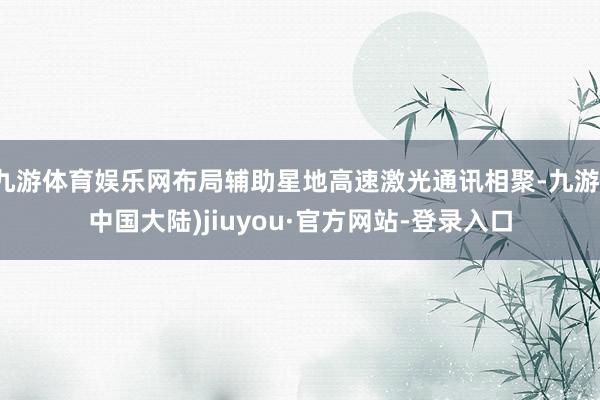 九游体育娱乐网布局辅助星地高速激光通讯相聚-九游(中国大陆)jiuyou·官方网站-登录入口