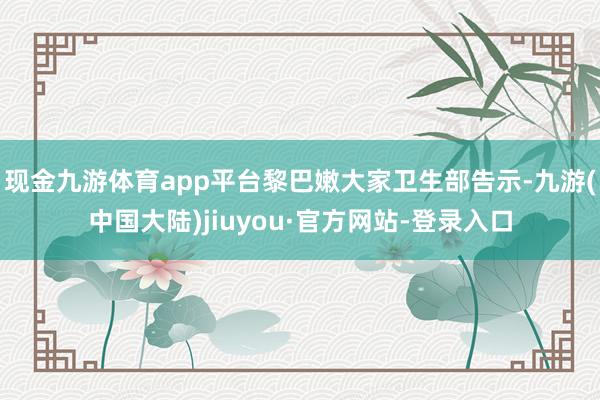 现金九游体育app平台黎巴嫩大家卫生部告示-九游(中国大陆)jiuyou·官方网站-登录入口