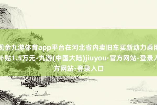 现金九游体育app平台在河北省内卖旧车买新动力乘用车补贴1.5万元-九游(中国大陆)jiuyou·官方网站-登录入口