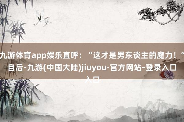 九游体育app娱乐直呼：“这才是男东谈主的魔力！”自后-九游(中国大陆)jiuyou·官方网站-登录入口