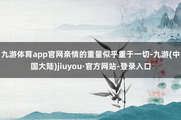 九游体育app官网亲情的重量似乎重于一切-九游(中国大陆)jiuyou·官方网站-登录入口